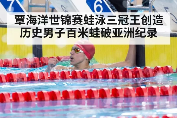 覃海洋世锦赛蛙泳三冠王创造历史男子百米蛙破亚洲纪录