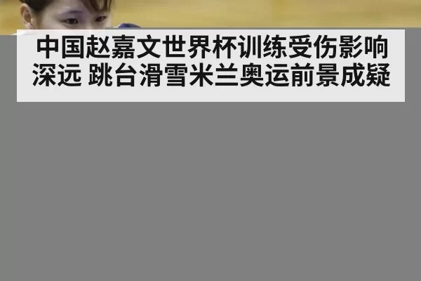 中国赵嘉文世界杯训练受伤影响深远 跳台滑雪米兰奥运前景成疑