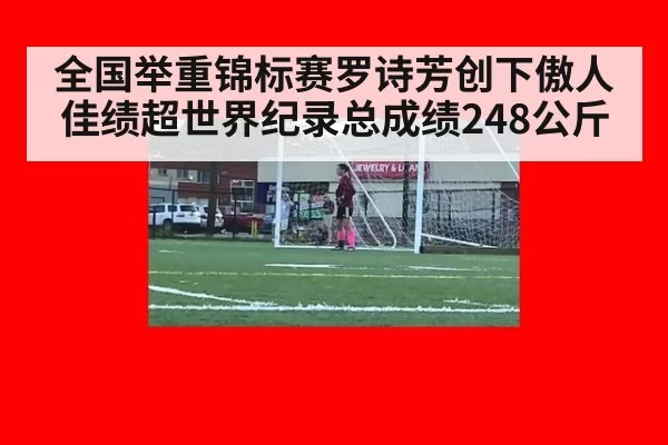 全国举重锦标赛罗诗芳创下傲人佳绩超世界纪录总成绩248公斤